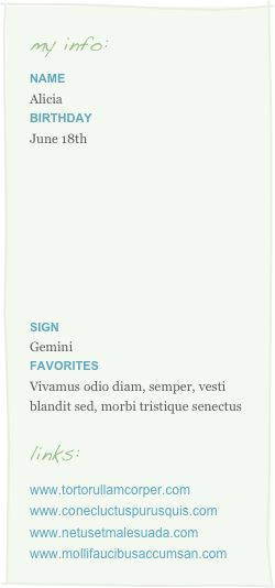 my info:
Name
AliciaBirthday
June 18th








Sign 
Gemini
Favorites
Vivamus odio diam, semper, vesti blandit sed, morbi tristique senectus

links:
www.tortorullamcorper.comwww.conecluctuspurusquis.comwww.netusetmalesuada.comwww.mollifaucibusaccumsan.com